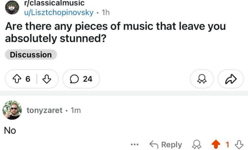 r/classicalmusic u/Lisztchopinovsky. 1h Are there any pieces of music that leave you absolutely stunned? Discussion 624 D No • tonyzaret 1m ... Reply 13