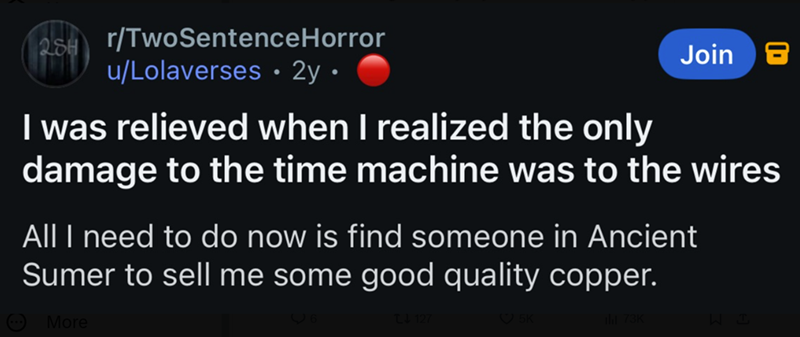 2SH r/TwoSentenceHorror u/Lolaverses ⚫ 2y • Join I was relieved when I realized the only damage to the time machine was to the wires All I need to do now is find someone in Ancient Sumer to sell me some good quality copper. More 6 127 5K hl 73K WB