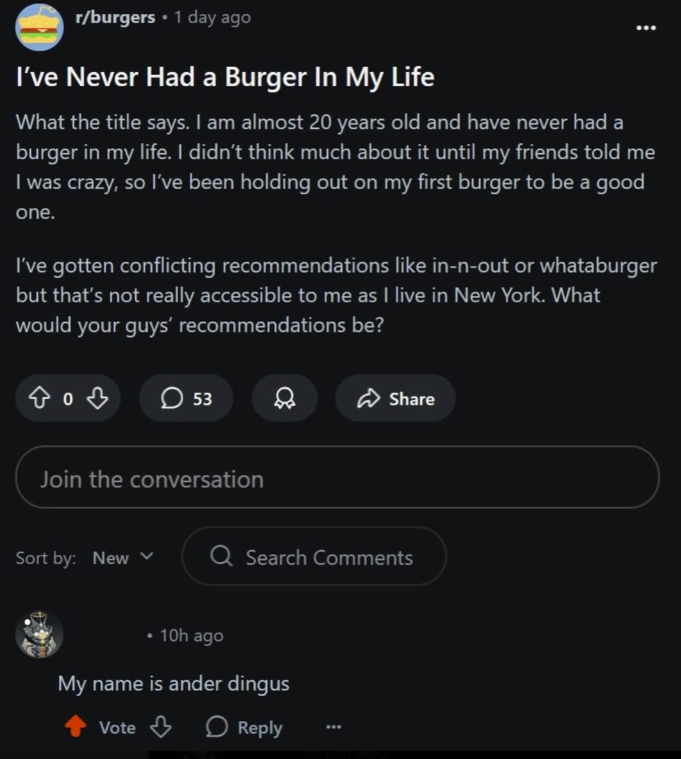 r/burgers • 1 day ago I've Never Had a Burger In My Life What the title says. I am almost 20 years old and have never had a burger in my life. I didn't think much about it until my friends told me I was crazy, so I've been holding out on my first burger to be a good one. I've gotten conflicting recommendations like in-n-out or whataburger but that's not really accessible to me as I live in New York. What would your guys' recommendations be? 803 53 Join the conversation Share Sort by: New Q Searc