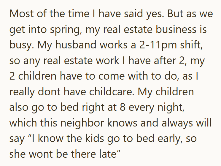 Most of the time I have said yes. But as we get into spring, my real estate business is busy. My husband works a 2-11pm shift, so any real estate work I have after 2, my 2 children have to come with to do, as I really dont have childcare. My children also go to bed right at 8 every night, which this neighbor knows and always will say "I know the kids go to bed early, so she wont be there late"