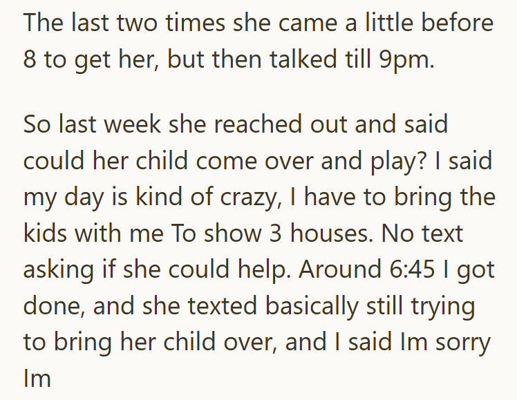 The last two times she came a little before 8 to get her, but then talked till 9pm. So last week she reached out and said could her child come over and play? I said my day is kind of crazy, I have to bring the kids with me To show 3 houses. No text asking if she could help. Around 6:45 I got done, and she texted basically still trying to bring her child over, and I said Im sorry Im