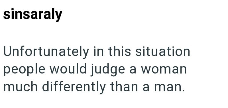 sinsaraly Unfortunately in this situation people would judge a woman much differently than a man.