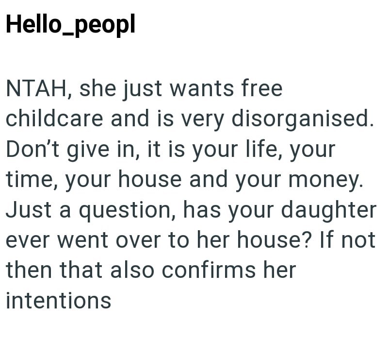 Hello_peopl NTAH, she just wants free childcare and is very disorganised. Don't give in, it is your life, your time, your house and your money. Just a question, has your daughter ever went over to her house? If not then that also confirms her intentions