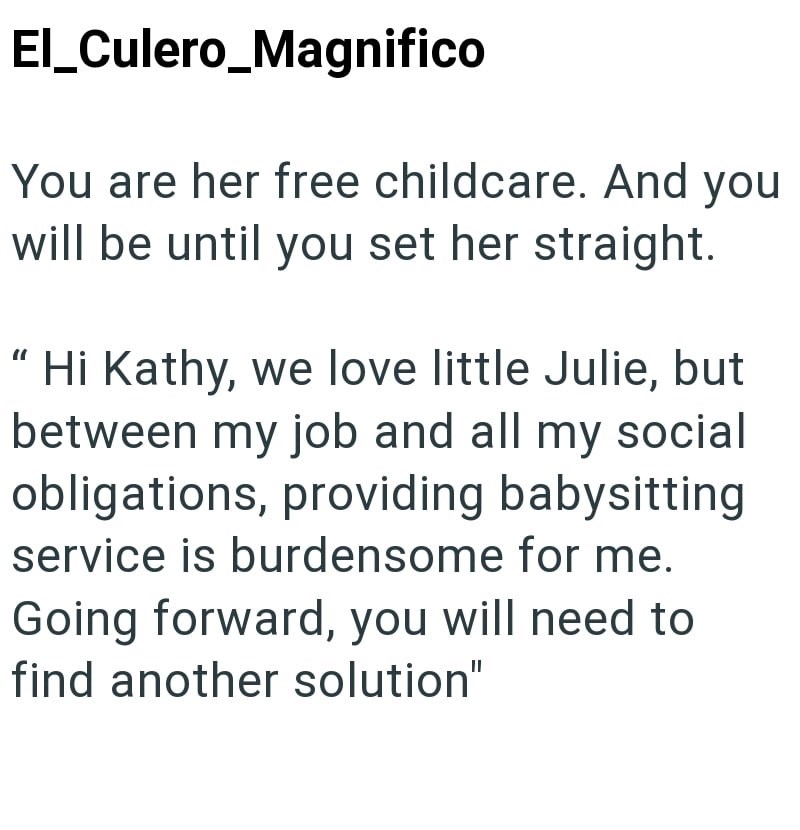 El_Culero_Magnifico You are her free childcare. And you will be until you set her straight. "Hi Kathy, we love little Julie, but between my job and all my social obligations, providing babysitting service is burdensome for me. Going forward, you will need to find another solution"