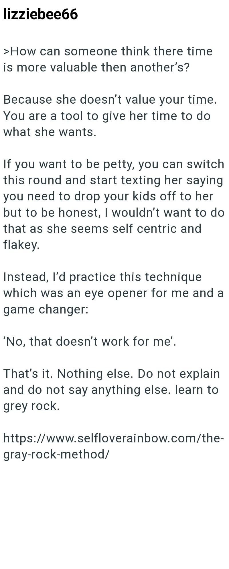 lizziebee66 >How can someone think there time is more valuable then another's? Because she doesn't value your time. You are a tool to give her time to do what she wants. If you want to be petty, you can switch this round and start texting her saying you need to drop your kids off to her but to be honest, I wouldn't want to do that as she seems self centric and flakey. Instead, I'd practice this technique which was an eye opener for me and a game changer: 'No, that doesn't work for me'. That's it