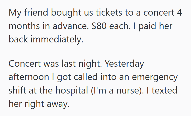 My friend bought us tickets to a concert 4 months in advance. $80 each. I paid her back immediately. Concert was last night. Yesterday afternoon I got called into an emergency shift at the hospital (I'm a nurse). I texted her right away.