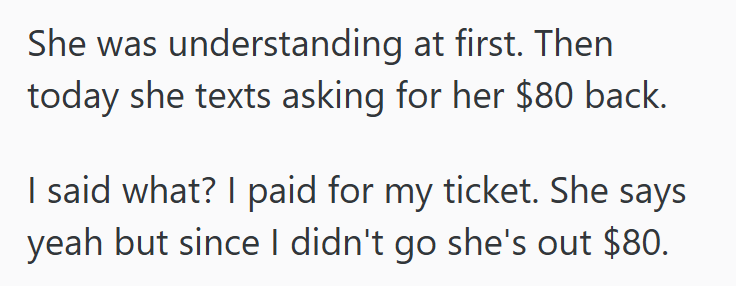 She was understanding at first. Then today she texts asking for her $80 back. I said what? I paid for my ticket. She says yeah but since I didn't go she's out $80.