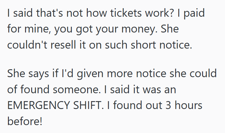 I said that's not how tickets work? I paid for mine, you got your money. She couldn't resell it on such short notice. She says if I'd given more notice she could of found someone. I said it was an EMERGENCY SHIFT. I found out 3 hours before!