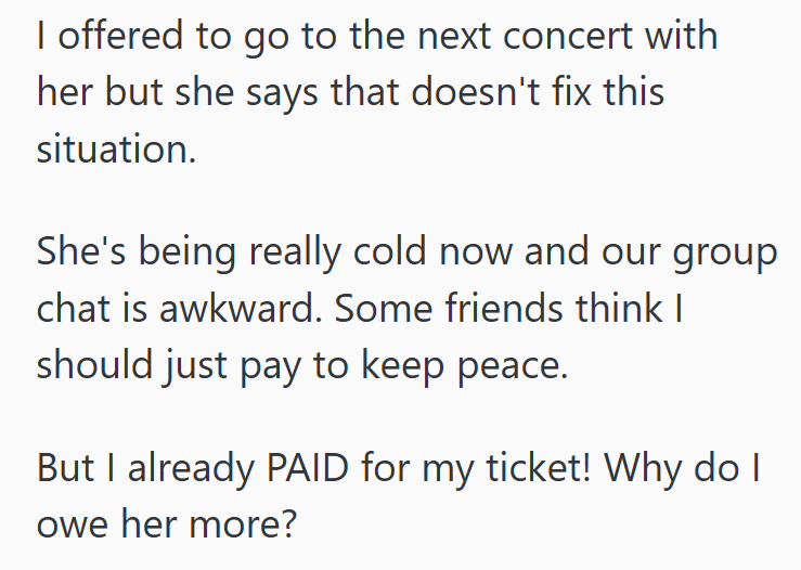 I offered to go to the next concert with her but she says that doesn't fix this situation. She's being really cold now and our group chat is awkward. Some friends think I should just pay to keep peace. But I already PAID for my ticket! Why do I owe her more?