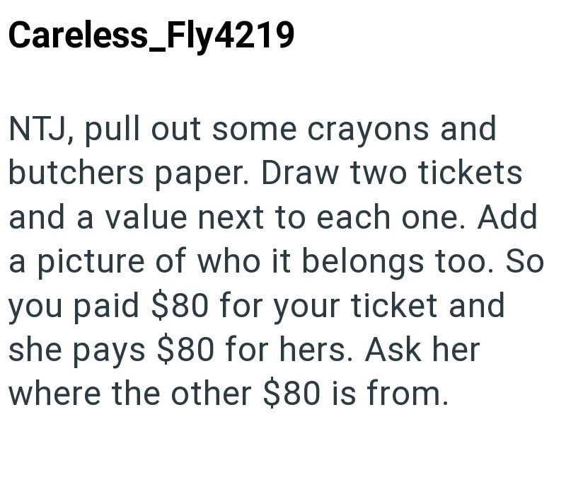 Careless_Fly4219 NTJ, pull out some crayons and butchers paper. Draw two tickets and a value next to each one. Add a picture of who it belongs too. So you paid $80 for your ticket and she pays $80 for hers. Ask her where the other $80 is from.