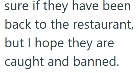 sure if they have been back to the restaurant, but I hope they are caught and banned.