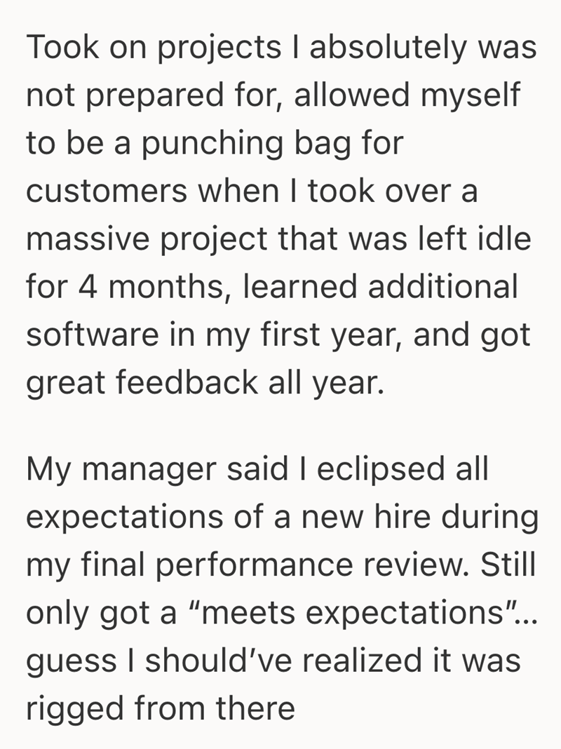Took on projects I absolutely was not prepared for, allowed myself to be a punching bag for customers when I took over a massive project that was left idle for 4 months, learned additional software in my first year, and got great feedback all year. My manager said I eclipsed all expectations of a new hire during my final performance review. Still only got a "meets expectations"... guess I should've realized it was rigged from there