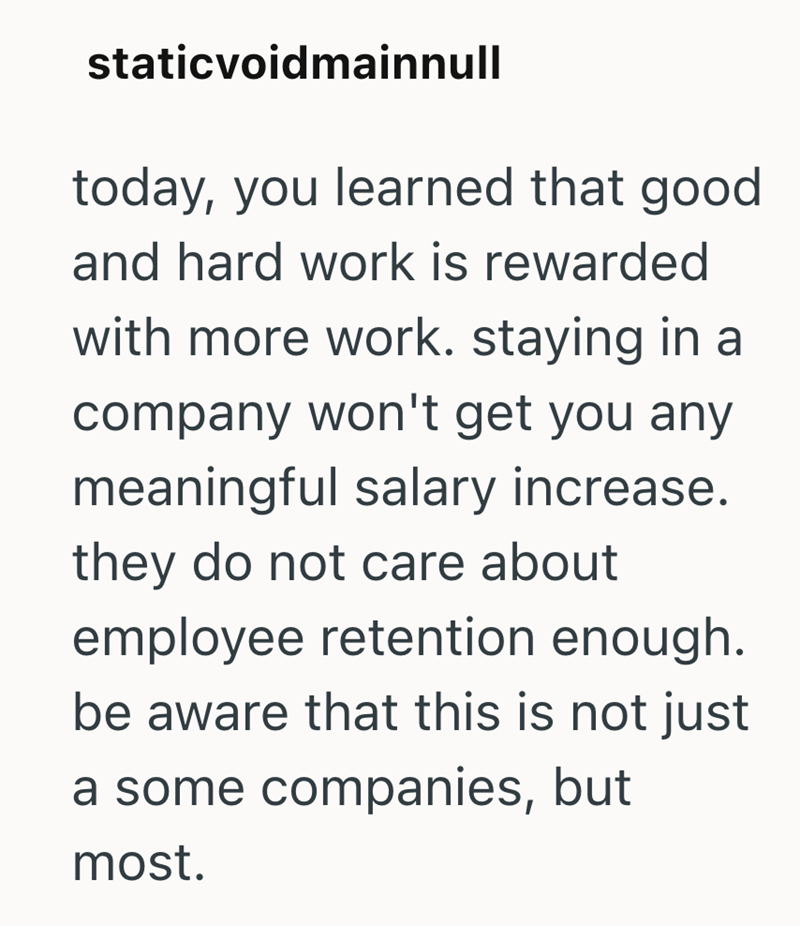 staticvoidmainnull today, you learned that good and hard work is rewarded with more work. staying in a company won't get you any meaningful salary increase. they do not care about employee retention enough. be aware that this is not just a some companies, but most.