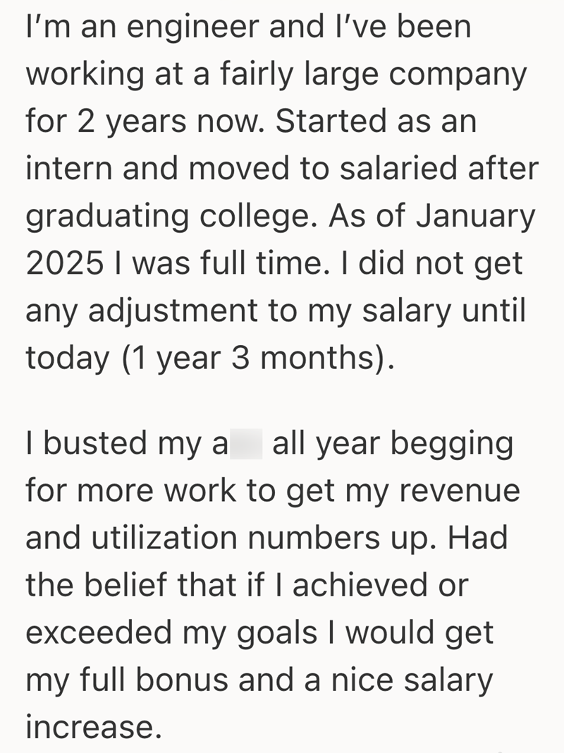 I'm an engineer and I've been working at a fairly large company for 2 years now. Started as an intern and moved to salaried after graduating college. As of January 2025 I was full time. I did not get any adjustment to my salary until today (1 year 3 months). I busted my a all year begging for more work to get my revenue and utilization numbers up. Had the belief that if I achieved or exceeded my goals I would get my full bonus and a nice salary increase.