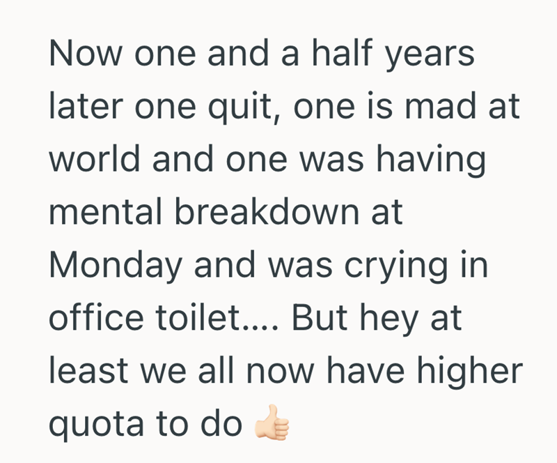 Now one and a half years later one quit, one is mad at world and one was having mental breakdown at Monday and was crying in office toilet.... But hey at least we all now have higher quota to do