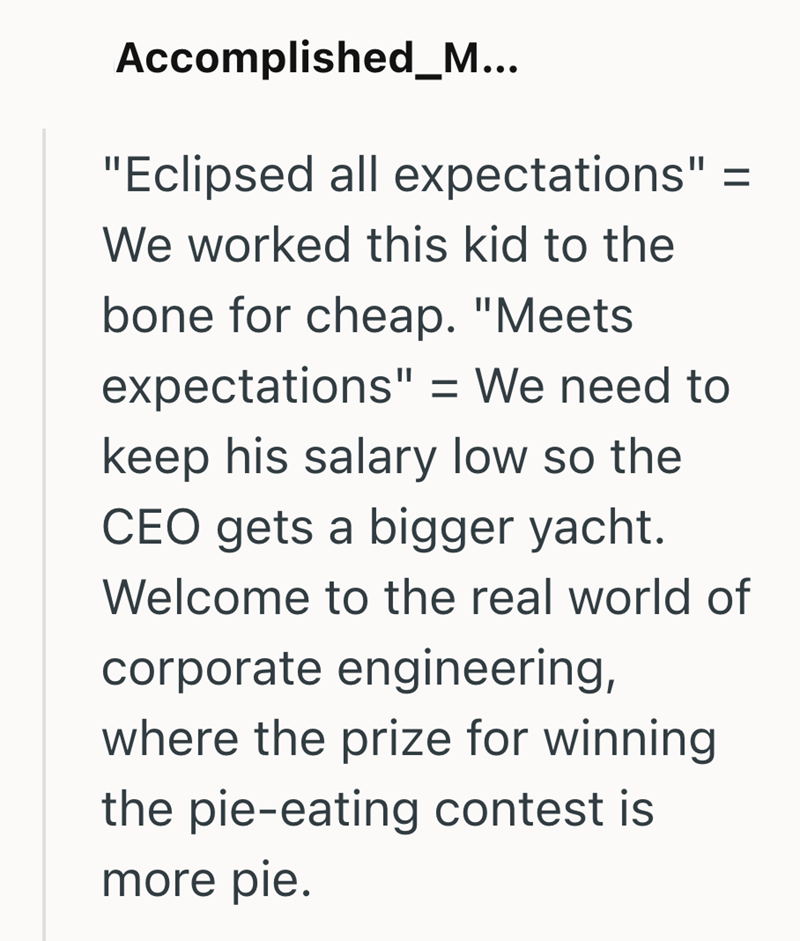 Accomplished_M... "Eclipsed all expectations" = We worked this kid to the bone for cheap. "Meets expectations" = We need to keep his salary low so the CEO gets a bigger yacht. Welcome to the real world of corporate engineering, where the prize for winning the pie-eating contest is more pie.