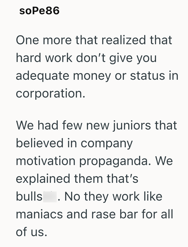 soPe86 One more that realized that hard work don't give you adequate money or status in corporation. We had few new juniors that believed in company motivation propaganda. We explained them that's bulls . No they work like maniacs and rase bar for all of us.