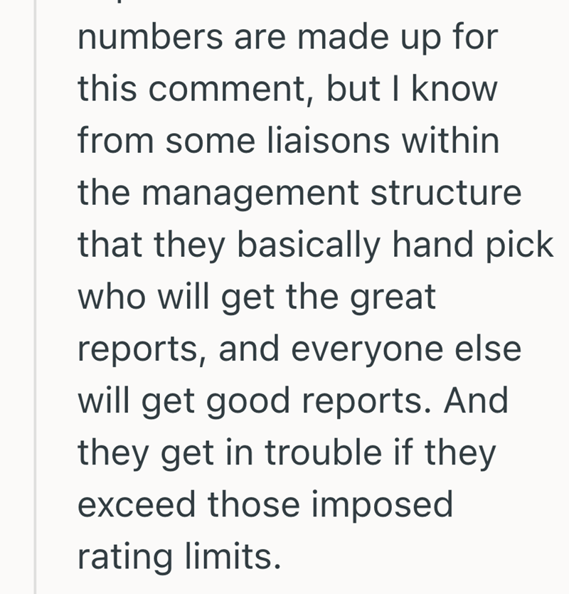 numbers are made up for this comment, but I know from some liaisons within the management structure that they basically hand pick who will get the great reports, and everyone else will get good reports. And they get in trouble if they exceed those imposed rating limits.