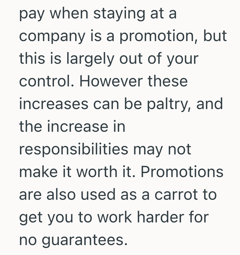 pay when staying at a company is a promotion, but this is largely out of your control. However these increases can be paltry, and the increase in responsibilities may not make it worth it. Promotions are also used as a carrot to get you to work harder for no guarantees.