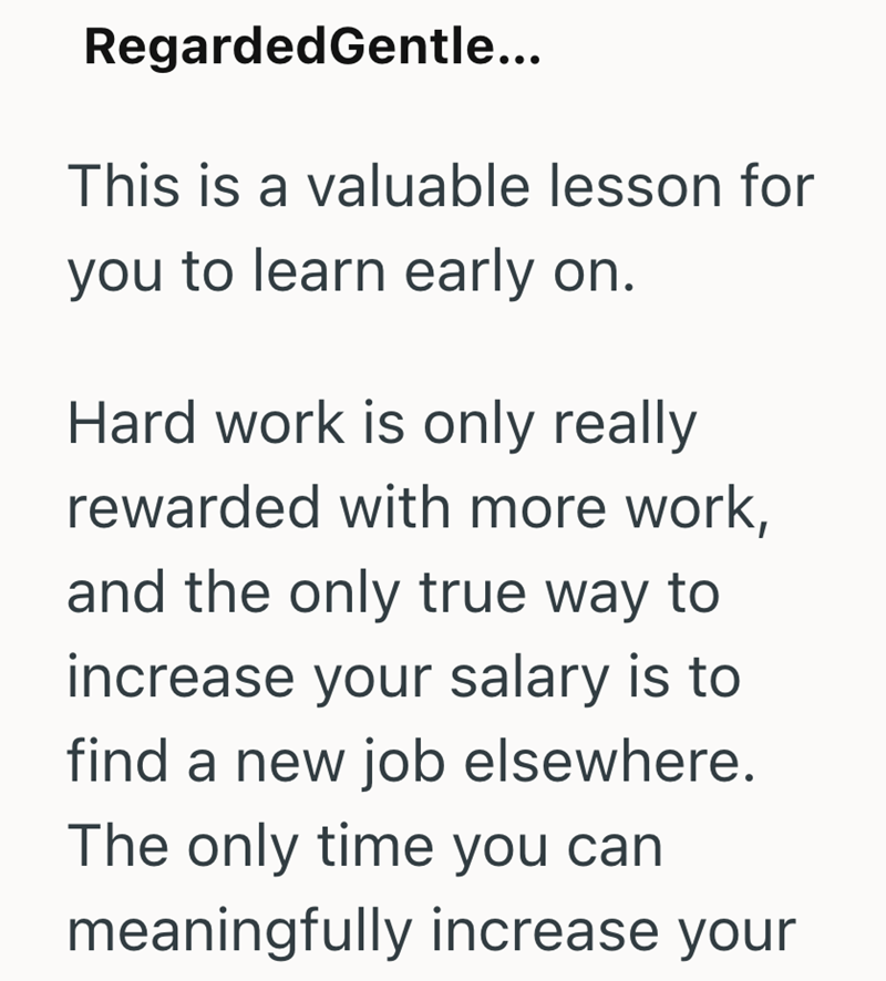 RegardedGentle... This is a valuable lesson for you to learn early on. Hard work is only really rewarded with more work, and the only true way to increase your salary is to find a new job elsewhere. The only time you can meaningfully increase your