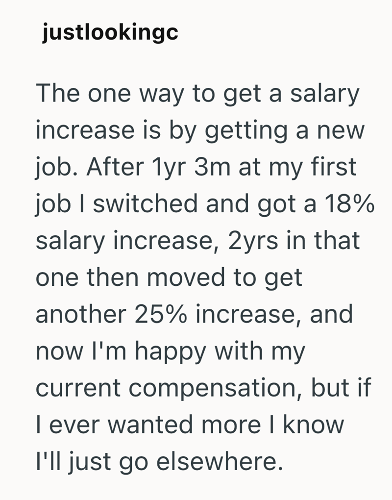 justlookingc The one way to get a salary increase is by getting a new job. After 1yr 3m at my first job I switched and got a 18% salary increase, 2yrs in that one then moved to get another 25% increase, and now I'm happy with my current compensation, but if I ever wanted more I know I'll just go elsewhere.