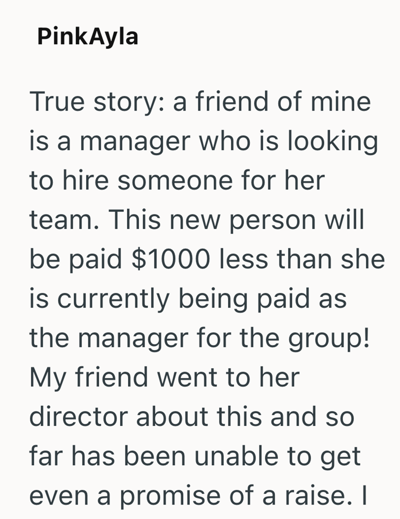 PinkAyla True story: a friend of mine is a manager who is looking to hire someone for her team. This new person will be paid $1000 less than she is currently being paid as the manager for the group! My friend went to her director about this and so far has been unable to get even a promise of a raise. I