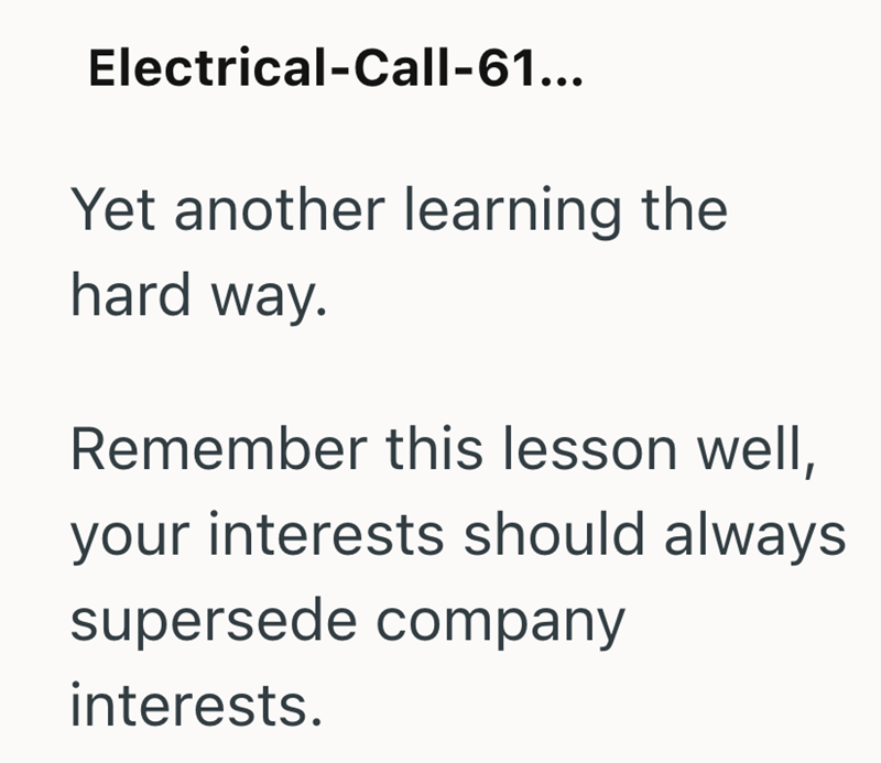 Electrical-Call-61... Yet another learning the hard way. Remember this lesson well, your interests should always supersede company interests.