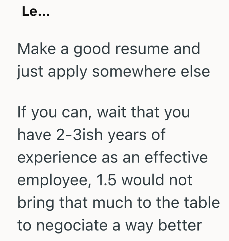 Le... Make a good resume and just apply somewhere else If you can, wait that you have 2-3ish years of experience as an effective employee, 1.5 would not bring that much to the table to negociate a way better