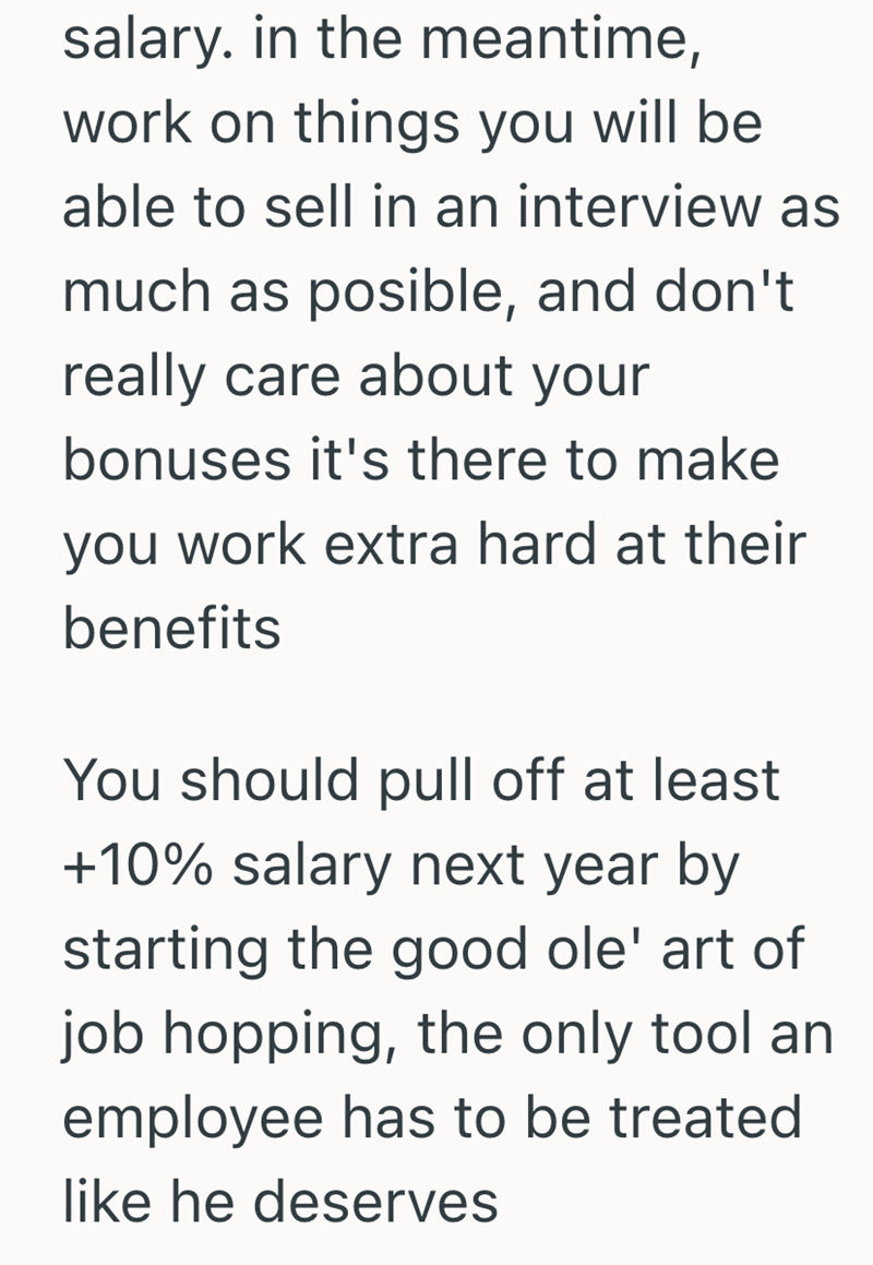 salary. in the meantime, work on things you will be able to sell in an interview as much as posible, and don't really care about your bonuses it's there to make you work extra hard at their benefits You should pull off at least +10% salary next year by starting the good ole' art of job hopping, the only tool an employee has to be treated like he deserves