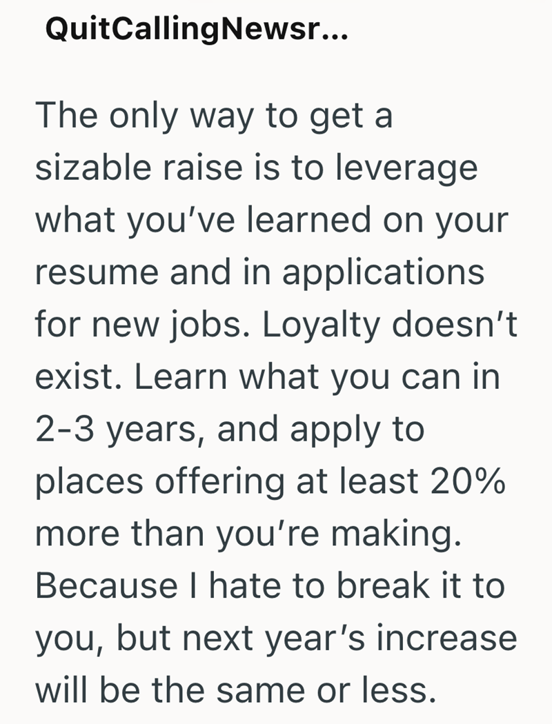 QuitCallingNewsr... The only way to get a sizable raise is to leverage what you've learned on your resume and in applications for new jobs. Loyalty doesn't exist. Learn what you can in 2-3 years, and apply to places offering at least 20% more than you're making. Because I hate to break it to you, but next year's increase will be the same or less.