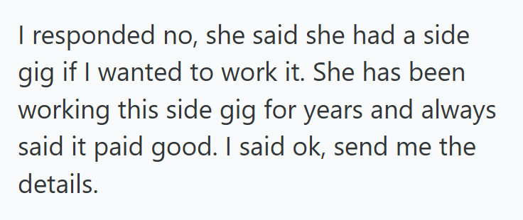 I responded no, she said she had a side gig if I wanted to work it. She has been working this side gig for years and always said it paid good. I said ok, send me the details.