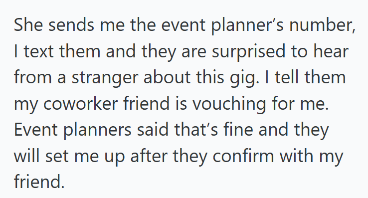 She sends me the event planner's number, I text them and they are surprised to hear from a stranger about this gig. I tell them my coworker friend is vouching for me. Event planners said that's fine and they will set me up after they confirm with my friend.