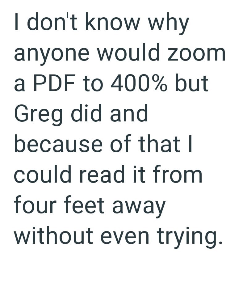 I don't know why anyone would zoom a PDF to 400% but Greg did and because of that I could read it from four feet away without even trying.