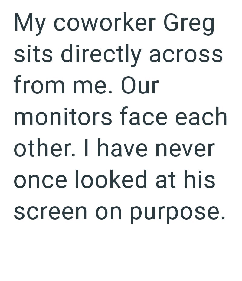 My coworker Greg sits directly across from me. Our monitors face each other. I have never once looked at his screen on purpose.
