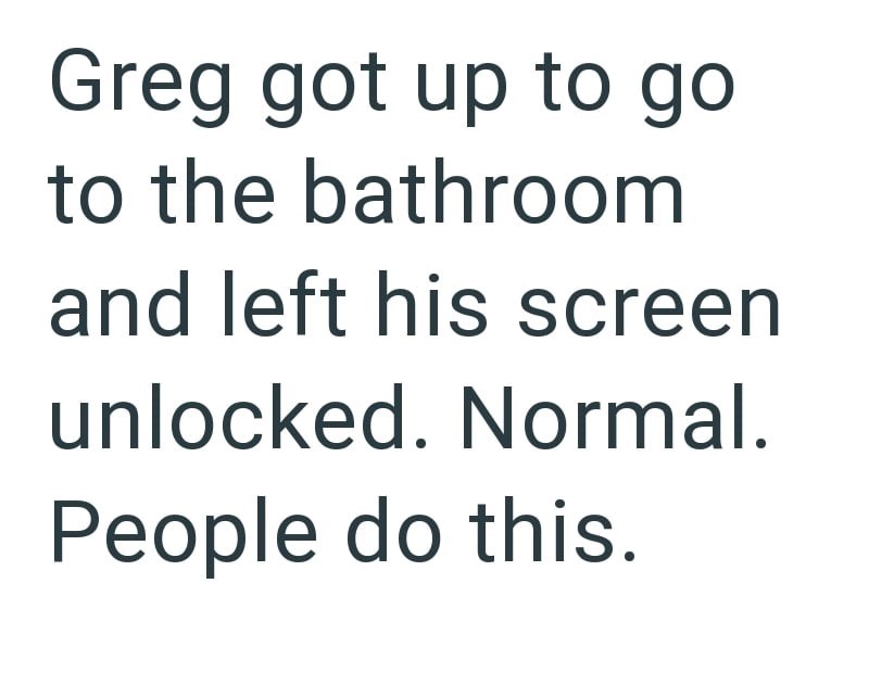 Greg got up to go to the bathroom and left his screen unlocked. Normal. People do this.