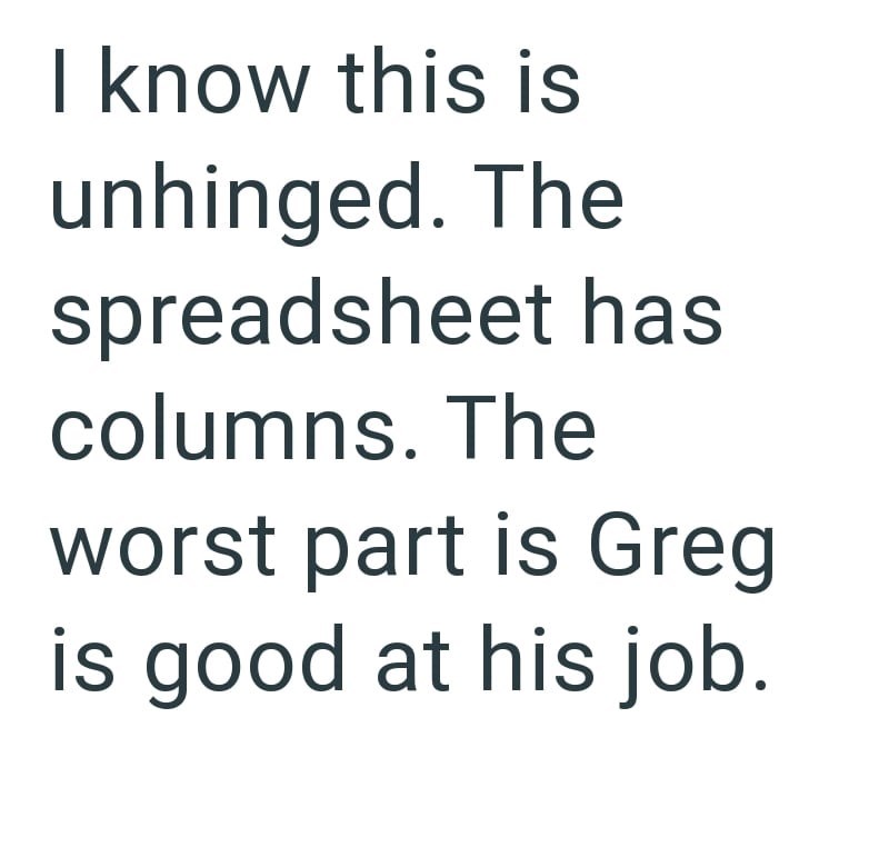 I know this is unhinged. The spreadsheet has columns. The worst part is Greg is good at his job.
