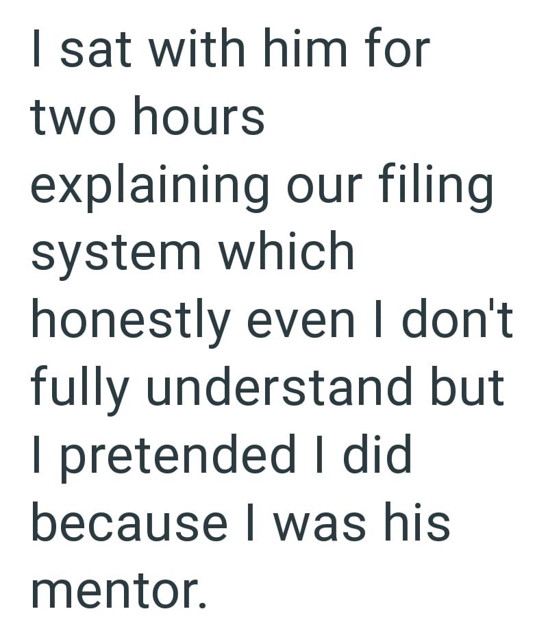 I sat with him for two hours explaining our filing system which honestly even I don't fully understand but I pretended I did because I was his mentor.