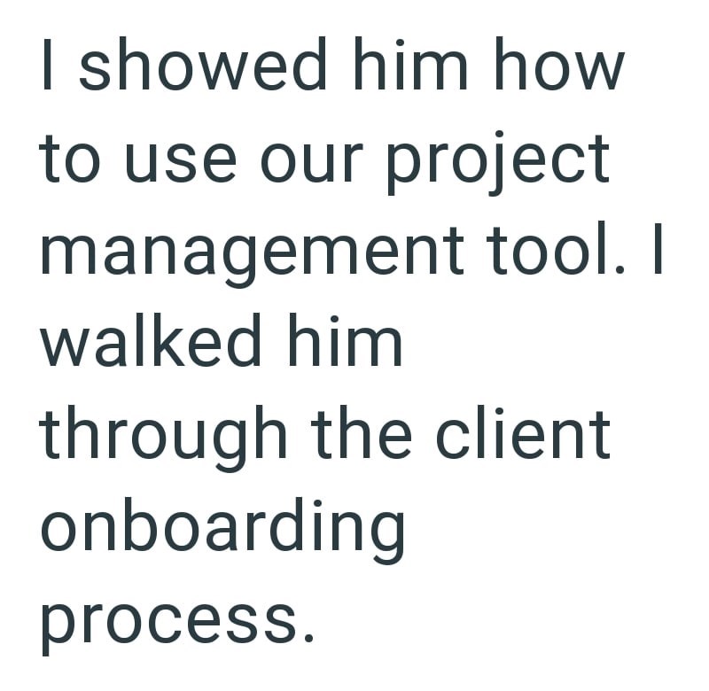 I showed him how to use our project management tool. I walked him through the client onboarding process.