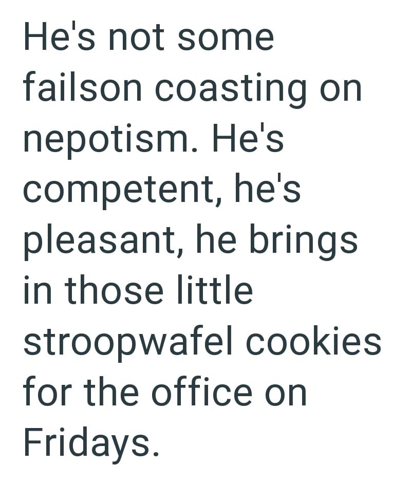 He's not some failson coasting on nepotism. He's competent, he's pleasant, he brings in those little stroopwafel cookies for the office on Fridays.