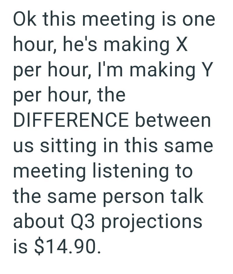 Ok this meeting is one hour, he's making X per hour, I'm making Y per hour, the DIFFERENCE between us sitting in this same meeting listening to the same person talk about Q3 projections is $14.90.