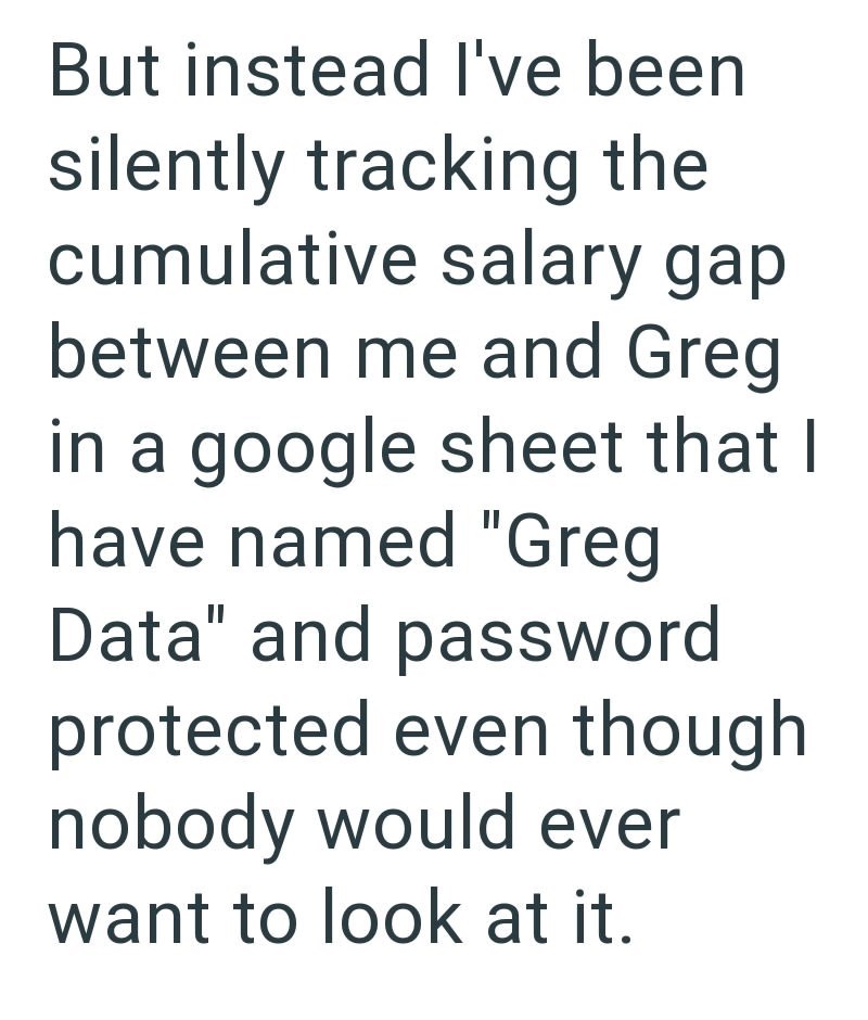 But instead I've been silently tracking the cumulative salary gap between me and Greg in a google sheet that I have named "Greg Data" and password protected even though nobody would ever want to look at it.