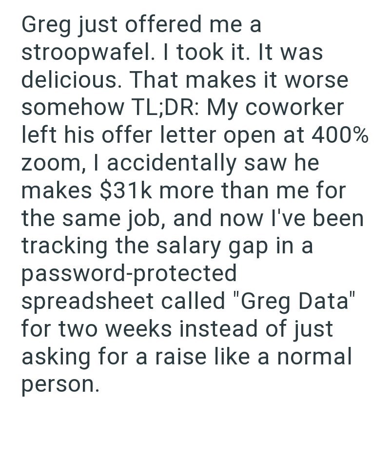 Greg just offered me a stroopwafel. I took it. It was delicious. That makes it worse somehow TL;DR: My coworker left his offer letter open at 400% zoom, I accidentally saw he makes $31k more than me for the same job, and now I've been tracking the salary gap in a password-protected spreadsheet called "Greg Data" for two weeks instead of just asking for a raise like a normal person.