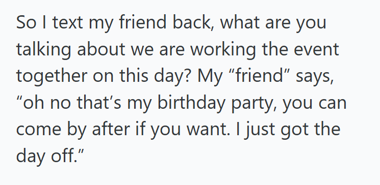 So I text my friend back, what are you talking about we are working the event together on this day? My "friend" says, "oh no that's my birthday party, you can come by after if you want. I just got the day off."