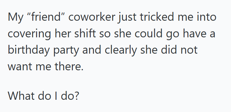 My "friend" coworker just tricked me into covering her shift so she could go have a birthday party and clearly she did not want me there. What do I do?