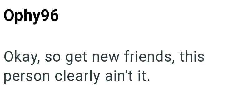 Ophy96 Okay, so get new friends, this person clearly ain't it.