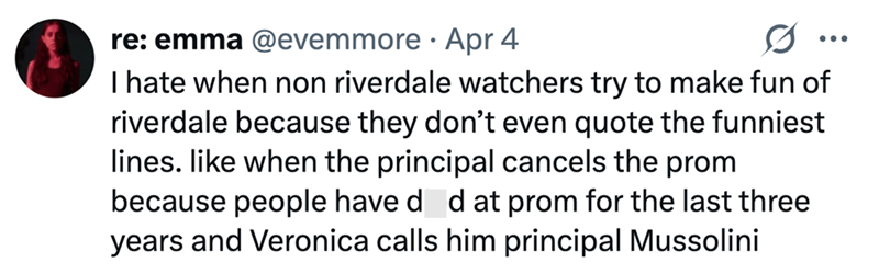 re: emma @evemmore • Apr 4 .. I hate when non riverdale watchers try to make fun of riverdale because they don't even quote the funniest lines. like when the principal cancels the prom because people have død at prom for the last three years and Veronica calls him principal Mussolini