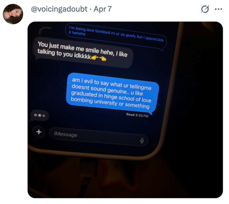 @voicingadoubt Apr 7 I'm being love bombed rn ur so goofy but i appreciate it hehehe You just make me smile hehe, I like talking to you idkkkk☛ am i evil to say what ur tellingme doesnt sound genuine.. u like graduated in hinge school of love bombing university or something Read 8:55 PM + iMessage