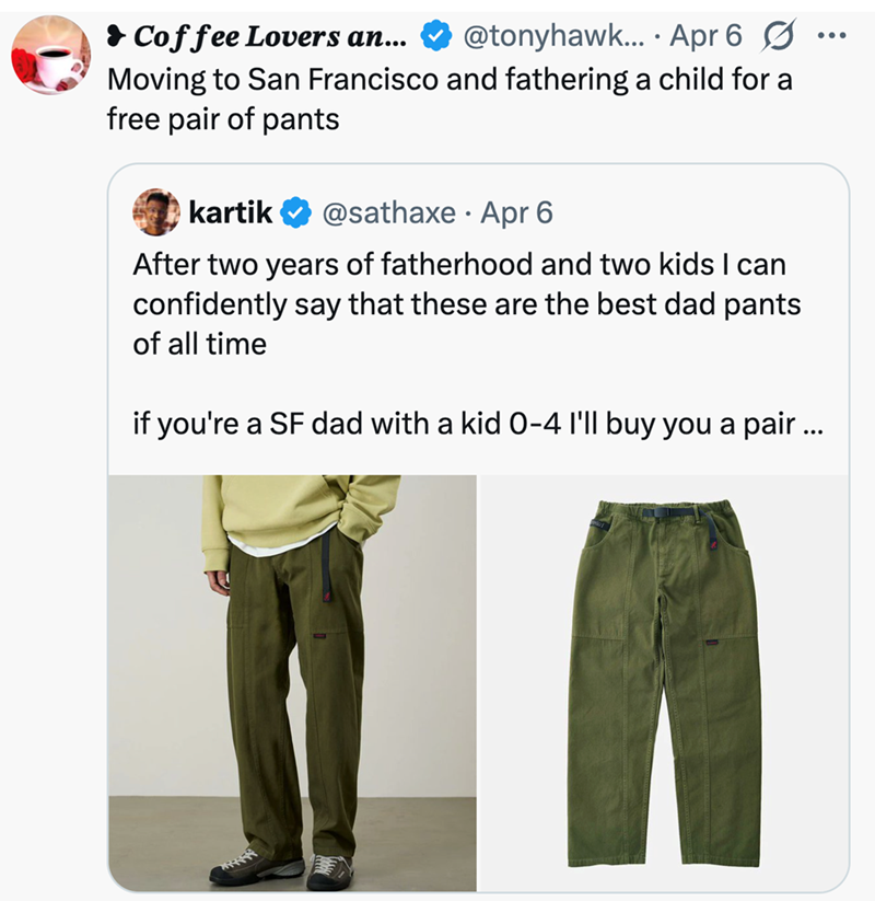 Coffee Lovers an... @tonyhawk... Apr 6 ☑... Moving to San Francisco and fathering a child for a free pair of pants kartik @sathaxe Apr 6 • After two years of fatherhood and two kids I can confidently say that these are the best dad pants of all time if you're a SF dad with a kid 0-4 I'll buy you a pair ...