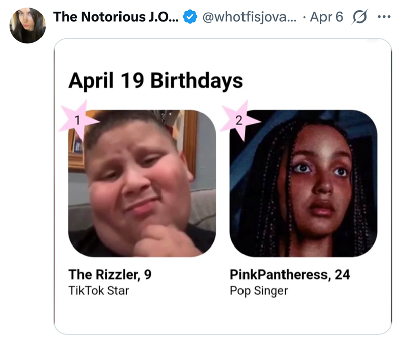 The Notorious J.O... @whotfisjova... Apr 6 . April 19 Birthdays 1 2 The Rizzler, 9 Tik Tok Star PinkPantheress, 24 Pop Singer