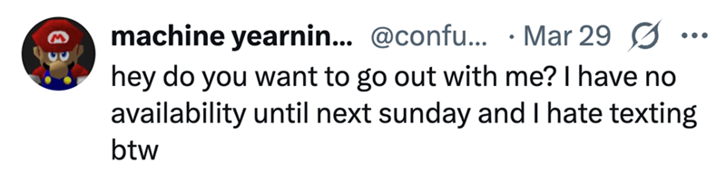 machine yearnin... @confu... Mar 29 Ø hey do you want to go out with me? I have no availability until next sunday and I hate texting btw